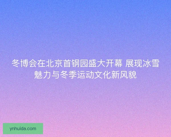 冬博会在北京首钢园盛大开幕 展现冰雪魅力与冬季运动文化新风貌