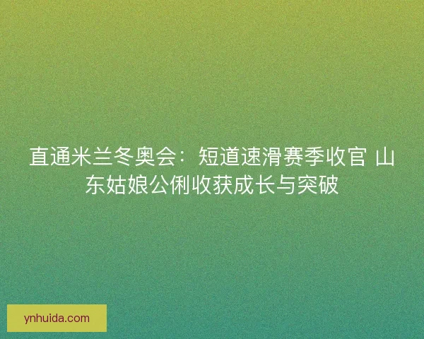 直通米兰冬奥会：短道速滑赛季收官 山东姑娘公俐收获成长与突破
