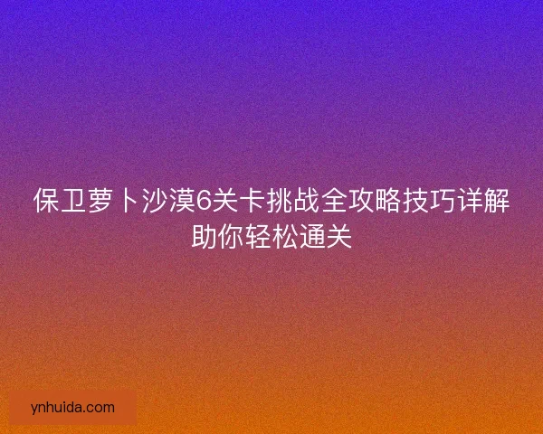 保卫萝卜沙漠6关卡挑战全攻略技巧详解助你轻松通关