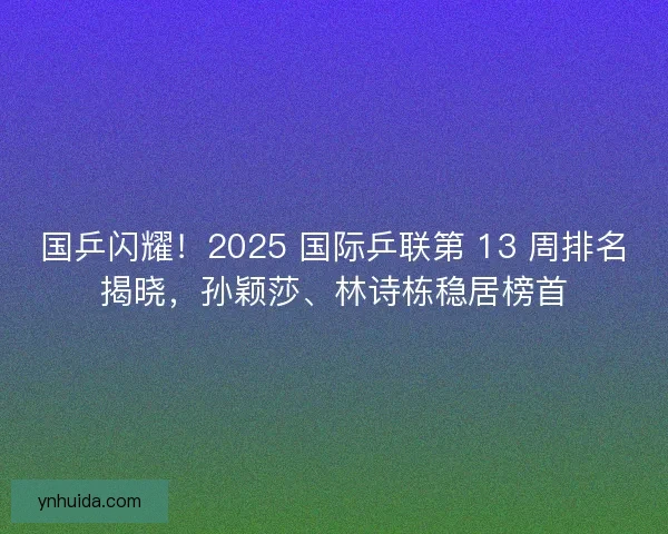 国乒闪耀！2025 国际乒联第 13 周排名揭晓，孙颖莎、林诗栋稳居榜首
