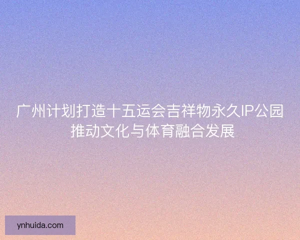 广州计划打造十五运会吉祥物永久IP公园 推动文化与体育融合发展